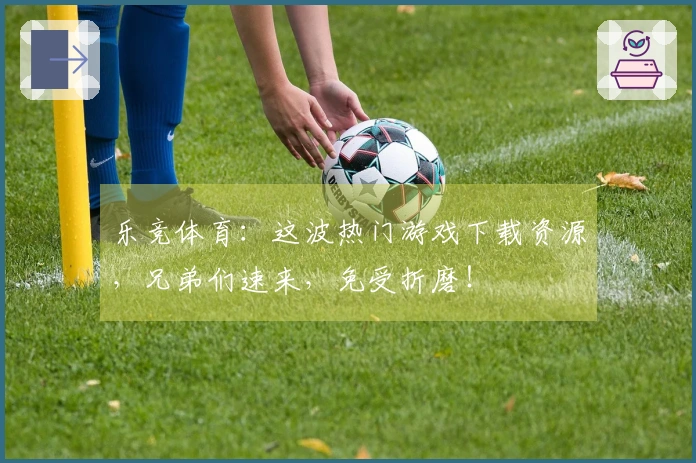 乐竞体育：这波热门游戏下载资源，兄弟们速来，免受折磨！