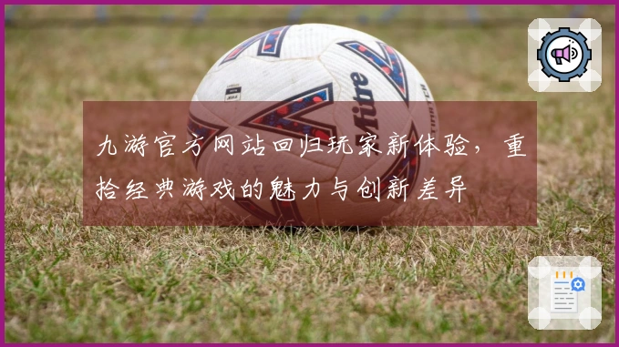 九游官方网站回归玩家新体验，重拾经典游戏的魅力与创新差异