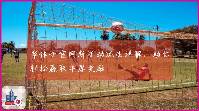 华体会官网新活动玩法详解，助你轻松赢取丰厚奖励
