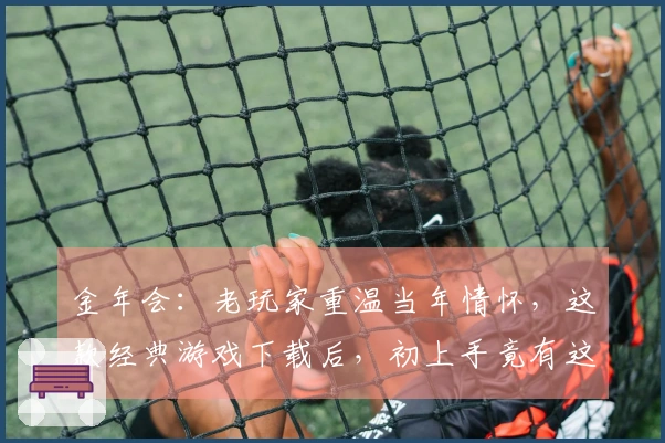 金年会：老玩家重温当年情怀，这款经典游戏下载后，初上手竟有这般惊喜变化