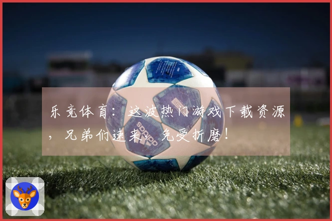 乐竞体育：这波热门游戏下载资源，兄弟们速来，免受折磨！