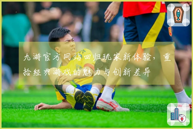九游官方网站回归玩家新体验，重拾经典游戏的魅力与创新差异